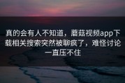 真的会有人不知道，蘑菇视频app下载相关搜索突然被聊疯了，难怪讨论一直压不住