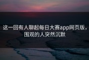 这一回有人聊起每日大赛app网页版，围观的人突然沉默