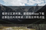 看评论区更刺激，蘑菇视频app下载这事后劲大得离谱，后面反转有点猛