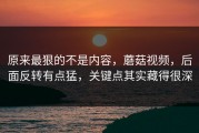 原来最狠的不是内容，蘑菇视频，后面反转有点猛，关键点其实藏得很深