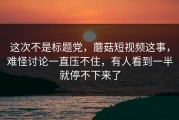 这次不是标题党，蘑菇短视频这事，难怪讨论一直压不住，有人看到一半就停不下来了