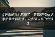 点进去前我也犹豫了，蘑菇视频ios这事后劲大得离谱，没点进去真的会错过