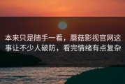 本来只是随手一看，蘑菇影视官网这事让不少人破防，看完情绪有点复杂