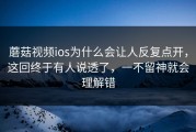 蘑菇视频ios为什么会让人反复点开，这回终于有人说透了，一不留神就会理解错