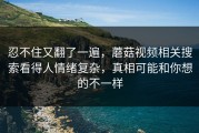 忍不住又翻了一遍，蘑菇视频相关搜索看得人情绪复杂，真相可能和你想的不一样