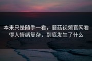 本来只是随手一看，蘑菇视频官网看得人情绪复杂，到底发生了什么