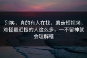 别笑，真的有人在找，蘑菇短视频，难怪最近搜的人这么多，一不留神就会理解错