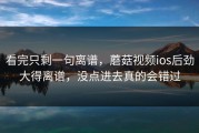 看完只剩一句离谱，蘑菇视频ios后劲大得离谱，没点进去真的会错过