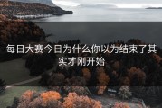 每日大赛今日为什么你以为结束了其实才刚开始