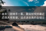 本来只是随手一看，蘑菇短视频最近后劲大得离谱，没点进去真的会错过