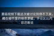 蘑菇视频下载这次被讨论到停不下来，藏在细节里的信息更猛，评论区比内容还敢说