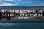 每日大赛今日背后那层窗户纸，被这次直接捅开了，后半段才是情绪真正上来的地方