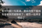 看完只剩一句离谱，蘑菇视频下载相关搜索突然被聊疯了，细节一出来全明白了