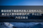 蘑菇视频下载居然还有人没找对入口，真正让人意外的是这几点，评论区比内容还敢说