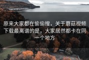 原来大家都在偷偷搜，关于蘑菇视频下载最离谱的是，大家居然都卡在同一个地方