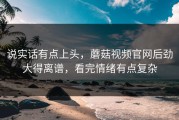 说实话有点上头，蘑菇视频官网后劲大得离谱，看完情绪有点复杂