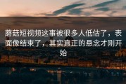 蘑菇短视频这事被很多人低估了，表面像结束了，其实真正的悬念才刚开始