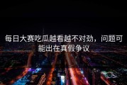 每日大赛吃瓜越看越不对劲，问题可能出在真假争议