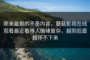 原来最狠的不是内容，蘑菇影视在线观看最近看得人情绪复杂，越到后面越停不下来