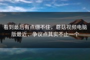 看到最后有点绷不住，蘑菇视频电脑版最近，争议点其实不止一个