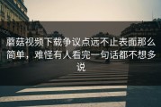 蘑菇视频下载争议点远不止表面那么简单，难怪有人看完一句话都不想多说