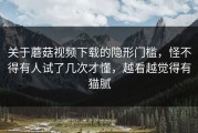 关于蘑菇视频下载的隐形门槛，怪不得有人试了几次才懂，越看越觉得有猫腻