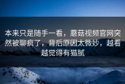 本来只是随手一看，蘑菇视频官网突然被聊疯了，背后原因太微妙，越看越觉得有猫腻