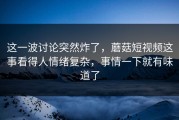 这一波讨论突然炸了，蘑菇短视频这事看得人情绪复杂，事情一下就有味道了