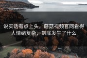 说实话有点上头，蘑菇视频官网看得人情绪复杂，到底发生了什么