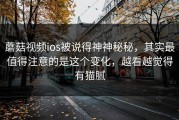 蘑菇视频ios被说得神神秘秘，其实最值得注意的是这个变化，越看越觉得有猫腻