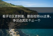 看评论区更刺激，蘑菇视频ios这事，争议点其实不止一个