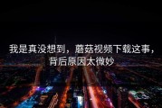 我是真没想到，蘑菇视频下载这事，背后原因太微妙
