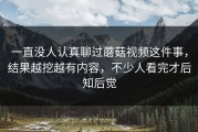 一直没人认真聊过蘑菇视频这件事，结果越挖越有内容，不少人看完才后知后觉