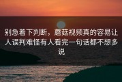 别急着下判断，蘑菇视频真的容易让人误判难怪有人看完一句话都不想多说