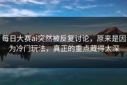 每日大赛ai突然被反复讨论，原来是因为冷门玩法，真正的重点藏得太深