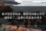 看评论区更刺激，蘑菇视频最近突然被聊疯了，这事比表面复杂得多