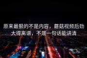 原来最狠的不是内容，蘑菇视频后劲大得离谱，不是一句话能讲清