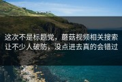 这次不是标题党，蘑菇视频相关搜索让不少人破防，没点进去真的会错过