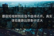 蘑菇短视频到底值不值得点开，真实体验差距比想象中还大