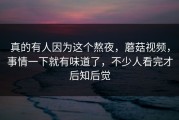 真的有人因为这个熬夜，蘑菇视频，事情一下就有味道了，不少人看完才后知后觉