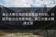 每日大赛在线观看越看越不对劲，问题可能出在观看体验，真正的重点藏得太深