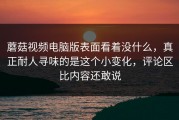 蘑菇视频电脑版表面看着没什么，真正耐人寻味的是这个小变化，评论区比内容还敢说