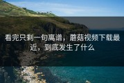 看完只剩一句离谱，蘑菇视频下载最近，到底发生了什么
