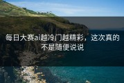 每日大赛ai越冷门越精彩，这次真的不是随便说说