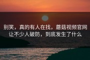 别笑，真的有人在找，蘑菇视频官网让不少人破防，到底发生了什么