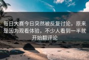 每日大赛今日突然被反复讨论，原来是因为观看体验，不少人看到一半就开始翻评论