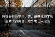 原来最狠的不是内容，蘑菇视频下载后劲大得离谱，意外地让人破防