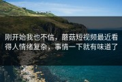 刚开始我也不信，蘑菇短视频最近看得人情绪复杂，事情一下就有味道了