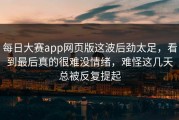 每日大赛app网页版这波后劲太足，看到最后真的很难没情绪，难怪这几天总被反复提起