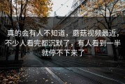 真的会有人不知道，蘑菇视频最近，不少人看完都沉默了，有人看到一半就停不下来了